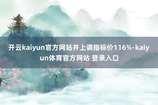 开云kaiyun官方网站并上调指标价116%-kaiyun体育官方网站 登录入口