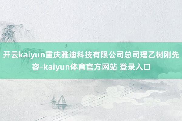 开云kaiyun重庆雅迪科技有限公司总司理乙树刚先容-kaiyun体育官方网站 登录入口