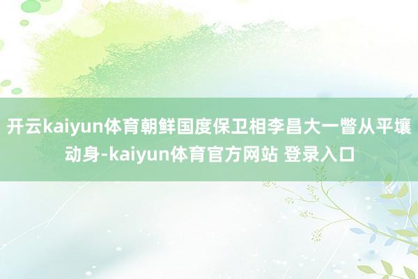 开云kaiyun体育朝鲜国度保卫相李昌大一瞥从平壤动身-kaiyun体育官方网站 登录入口