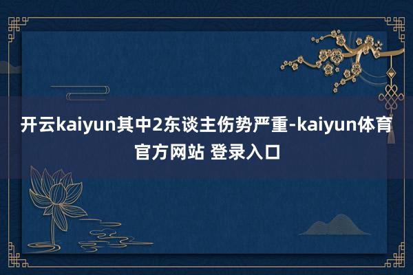 开云kaiyun其中2东谈主伤势严重-kaiyun体育官方网站 登录入口
