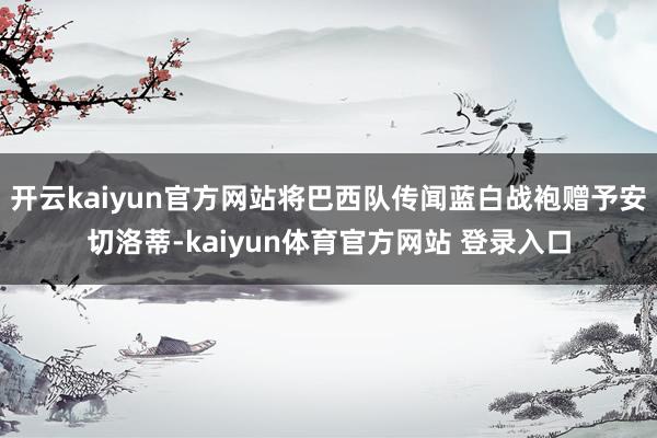 开云kaiyun官方网站将巴西队传闻蓝白战袍赠予安切洛蒂-kaiyun体育官方网站 登录入口