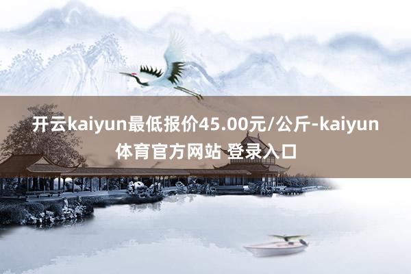 开云kaiyun最低报价45.00元/公斤-kaiyun体育官方网站 登录入口