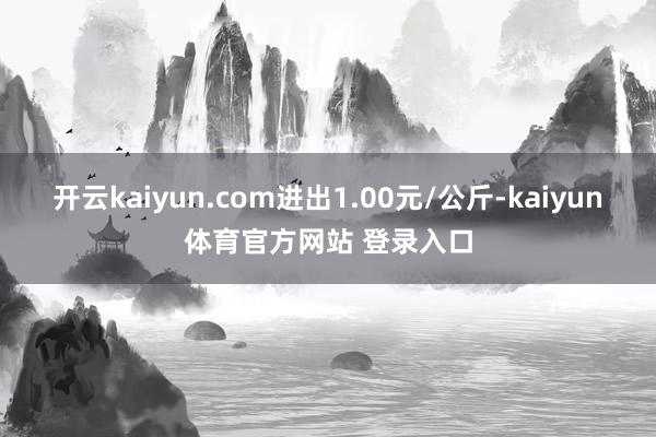 开云kaiyun.com进出1.00元/公斤-kaiyun体育官方网站 登录入口