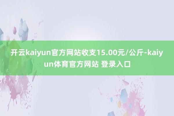 开云kaiyun官方网站收支15.00元/公斤-kaiyun体育官方网站 登录入口