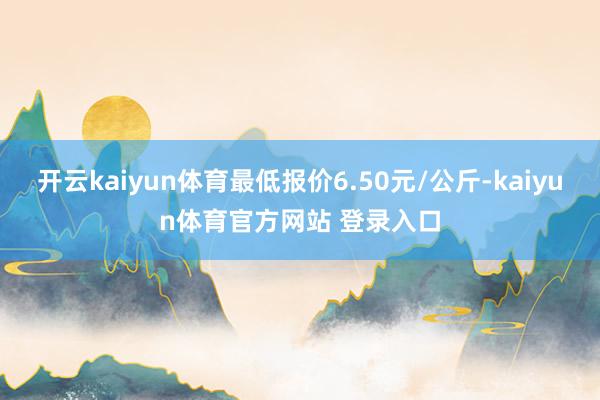 开云kaiyun体育最低报价6.50元/公斤-kaiyun体育官方网站 登录入口