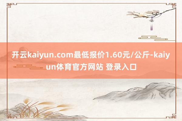 开云kaiyun.com最低报价1.60元/公斤-kaiyun体育官方网站 登录入口