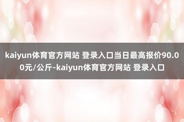 kaiyun体育官方网站 登录入口当日最高报价90.00元/公斤-kaiyun体育官方网站 登录入口