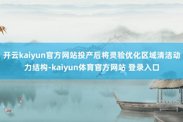 开云kaiyun官方网站投产后将灵验优化区域清洁动力结构-kaiyun体育官方网站 登录入口