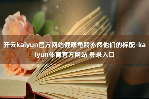 开云kaiyun官方网站健康龟龄亦然他们的标配-kaiyun体育官方网站 登录入口
