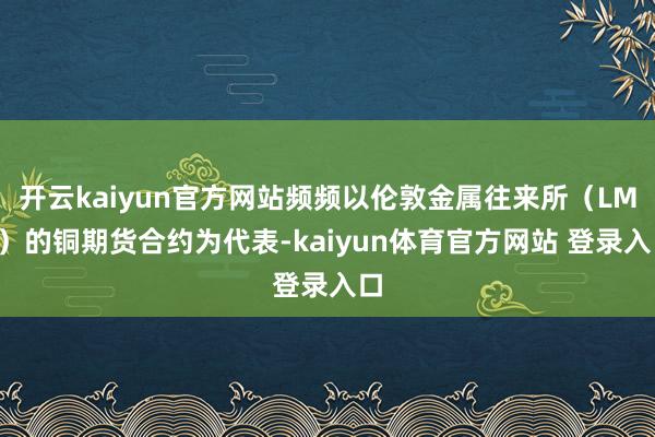 开云kaiyun官方网站频频以伦敦金属往来所（LME）的铜期货合约为代表-kaiyun体育官方网站 登录入口