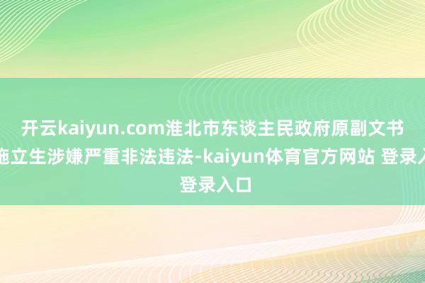 开云kaiyun.com淮北市东谈主民政府原副文书长施立生涉嫌严重非法违法-kaiyun体育官方网站 登录入口