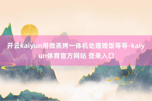 开云kaiyun用微蒸烤一体机处理晚饭等等-kaiyun体育官方网站 登录入口