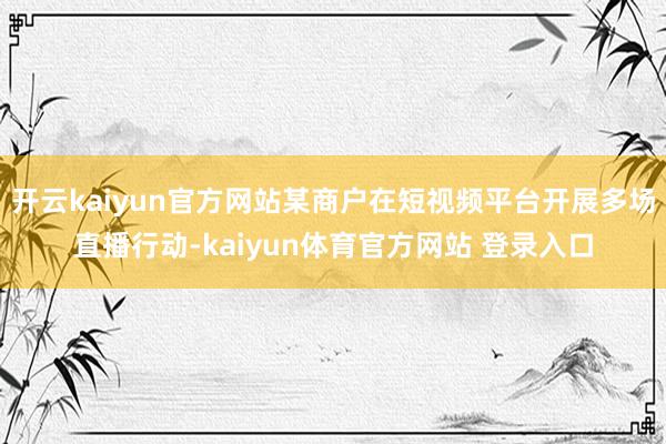 开云kaiyun官方网站某商户在短视频平台开展多场直播行动-kaiyun体育官方网站 登录入口