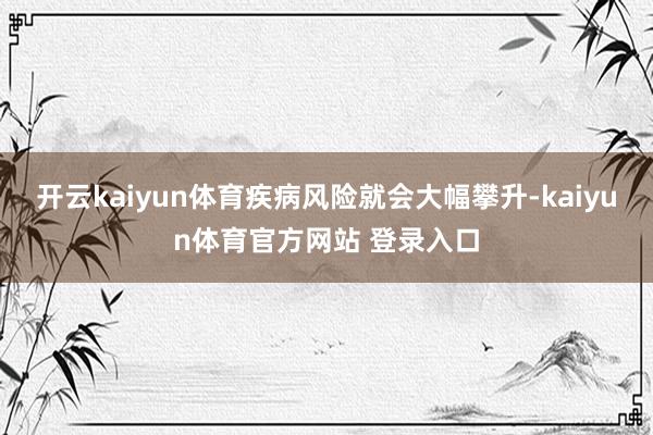 开云kaiyun体育疾病风险就会大幅攀升-kaiyun体育官方网站 登录入口