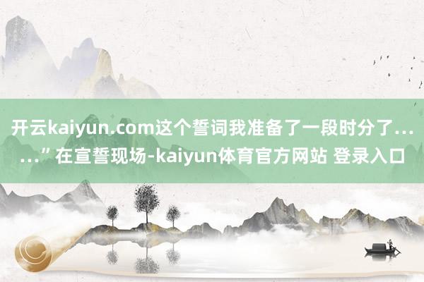 开云kaiyun.com这个誓词我准备了一段时分了……”在宣誓现场-kaiyun体育官方网站 登录入口