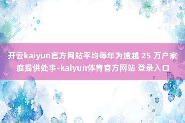 开云kaiyun官方网站平均每年为逾越 25 万户家庭提供处事-kaiyun体育官方网站 登录入口