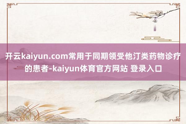 开云kaiyun.com常用于同期领受他汀类药物诊疗的患者-kaiyun体育官方网站 登录入口