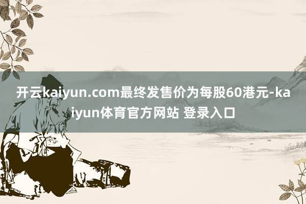 开云kaiyun.com最终发售价为每股60港元-kaiyun体育官方网站 登录入口