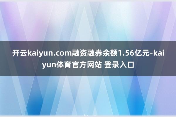 开云kaiyun.com融资融券余额1.56亿元-kaiyun体育官方网站 登录入口