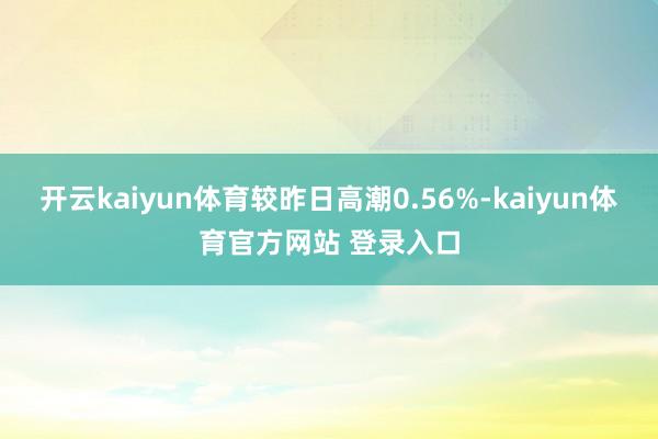 开云kaiyun体育较昨日高潮0.56%-kaiyun体育官方网站 登录入口