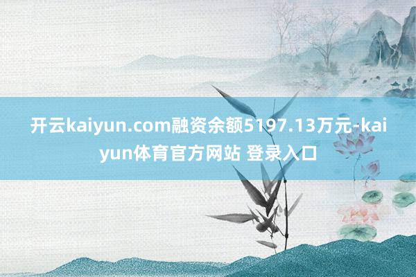 开云kaiyun.com融资余额5197.13万元-kaiyun体育官方网站 登录入口
