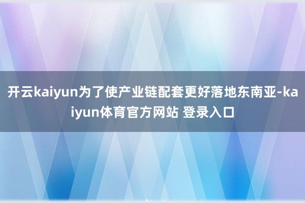 开云kaiyun为了使产业链配套更好落地东南亚-kaiyun体育官方网站 登录入口