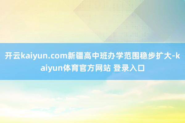 开云kaiyun.com新疆高中班办学范围稳步扩大-kaiyun体育官方网站 登录入口