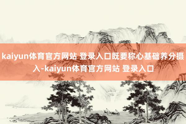 kaiyun体育官方网站 登录入口既要称心基础养分摄入-kaiyun体育官方网站 登录入口