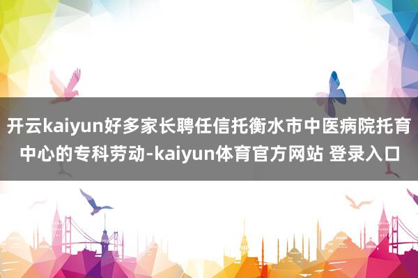 开云kaiyun好多家长聘任信托衡水市中医病院托育中心的专科劳动-kaiyun体育官方网站 登录入口