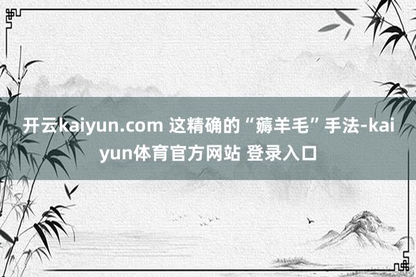 开云kaiyun.com 这精确的“薅羊毛”手法-kaiyun体育官方网站 登录入口