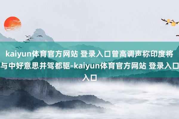 kaiyun体育官方网站 登录入口曾高调声称印度将与中好意思并驾都驱-kaiyun体育官方网站 登录入口