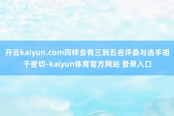 开云kaiyun.com同样会有三到五名评委与选手相干密切-kaiyun体育官方网站 登录入口