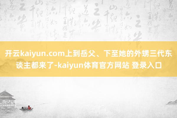 开云kaiyun.com上到岳父、下至她的外甥三代东谈主都来了-kaiyun体育官方网站 登录入口