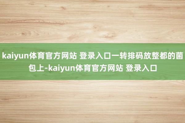 kaiyun体育官方网站 登录入口一转排码放整都的菌包上-kaiyun体育官方网站 登录入口