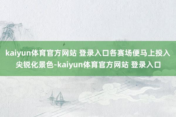 kaiyun体育官方网站 登录入口各赛场便马上投入尖锐化景色-kaiyun体育官方网站 登录入口