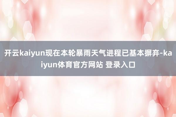 开云kaiyun现在本轮暴雨天气进程已基本摒弃-kaiyun体育官方网站 登录入口
