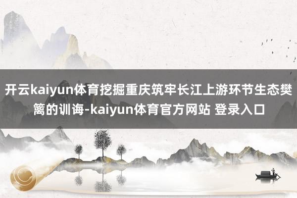 开云kaiyun体育挖掘重庆筑牢长江上游环节生态樊篱的训诲-kaiyun体育官方网站 登录入口