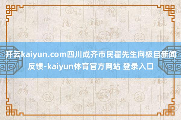 开云kaiyun.com四川成齐市民翟先生向极目新闻反馈-kaiyun体育官方网站 登录入口