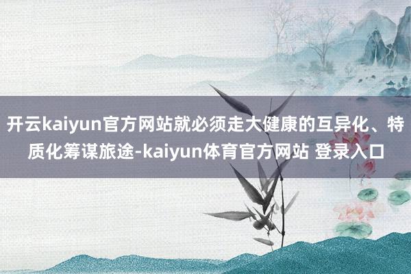 开云kaiyun官方网站就必须走大健康的互异化、特质化筹谋旅途-kaiyun体育官方网站 登录入口