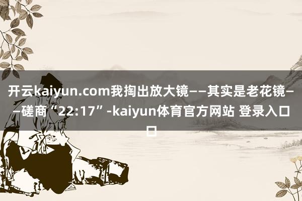 开云kaiyun.com我掏出放大镜——其实是老花镜——磋商“22:17”-kaiyun体育官方网站 登录入口