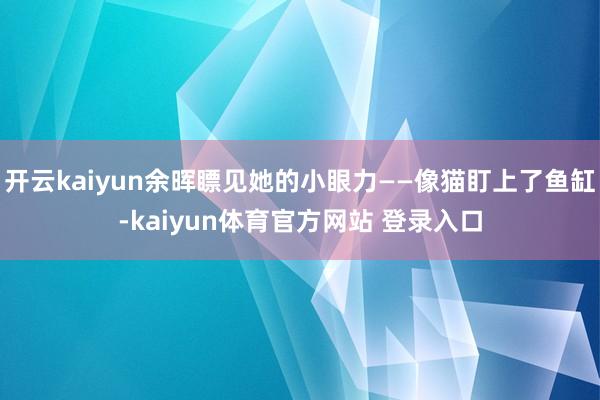 开云kaiyun余晖瞟见她的小眼力——像猫盯上了鱼缸-kaiyun体育官方网站 登录入口