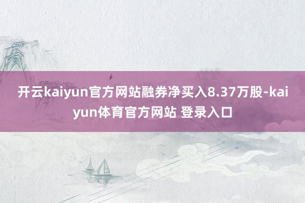 开云kaiyun官方网站融券净买入8.37万股-kaiyun体育官方网站 登录入口