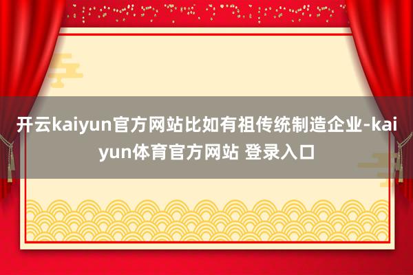 开云kaiyun官方网站比如有祖传统制造企业-kaiyun体育官方网站 登录入口