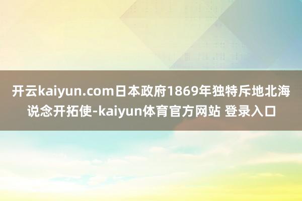 开云kaiyun.com日本政府1869年独特斥地北海说念开拓使-kaiyun体育官方网站 登录入口