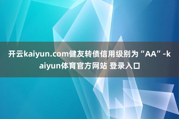 开云kaiyun.com健友转债信用级别为“AA”-kaiyun体育官方网站 登录入口