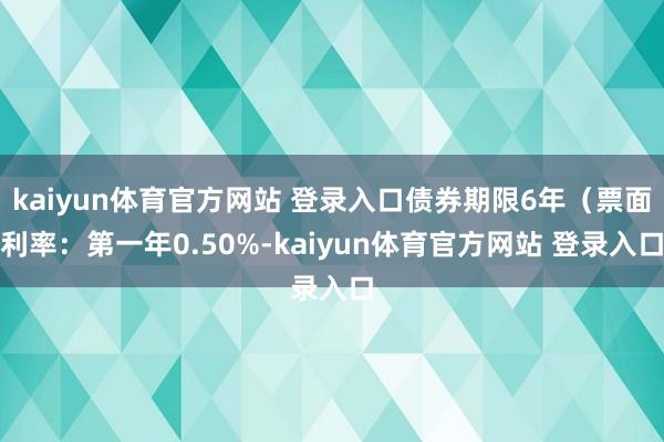 kaiyun体育官方网站 登录入口债券期限6年（票面利率：第一年0.50%-kaiyun体育官方网站 登录入口