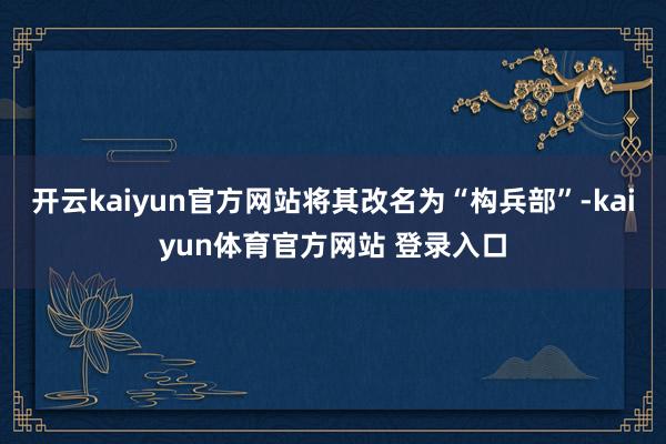 开云kaiyun官方网站将其改名为“构兵部”-kaiyun体育官方网站 登录入口