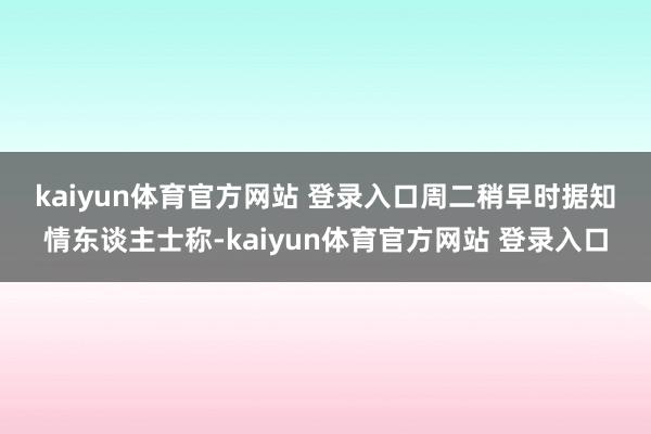 kaiyun体育官方网站 登录入口　　周二稍早时据知情东谈主士称-kaiyun体育官方网站 登录入口