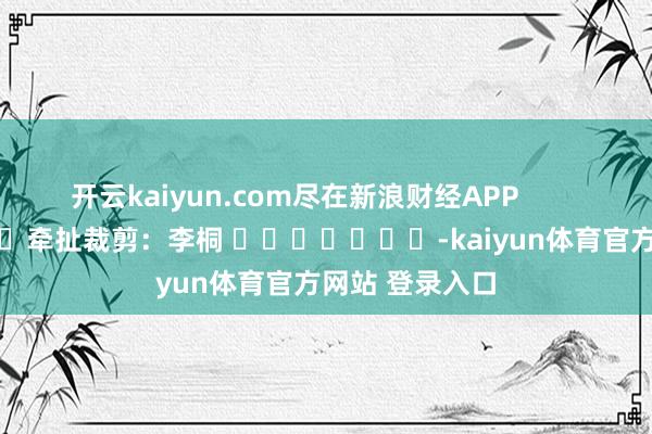 开云kaiyun.com尽在新浪财经APP            						牵扯裁剪：李桐 							-kaiyun体育官方网站 登录入口