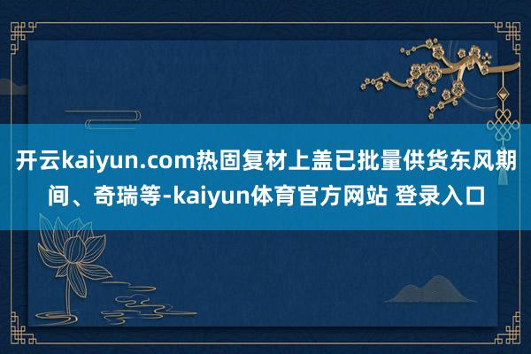 开云kaiyun.com热固复材上盖已批量供货东风期间、奇瑞等-kaiyun体育官方网站 登录入口